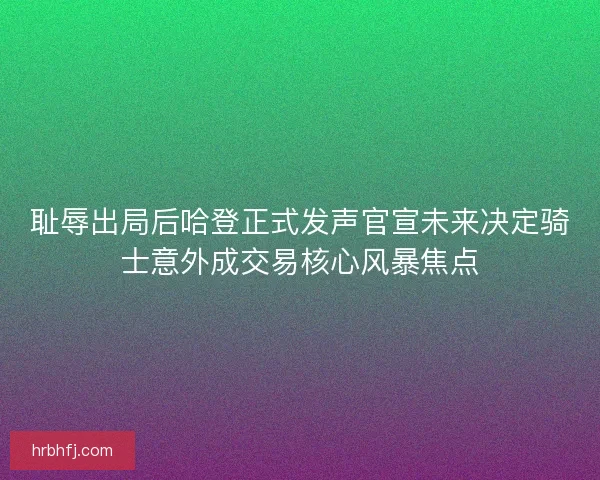 耻辱出局后哈登正式发声官宣未来决定骑士意外成交易核心风暴焦点