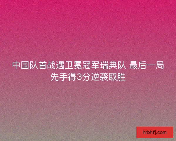 中国队首战遇卫冕冠军瑞典队 最后一局先手得3分逆袭取胜
