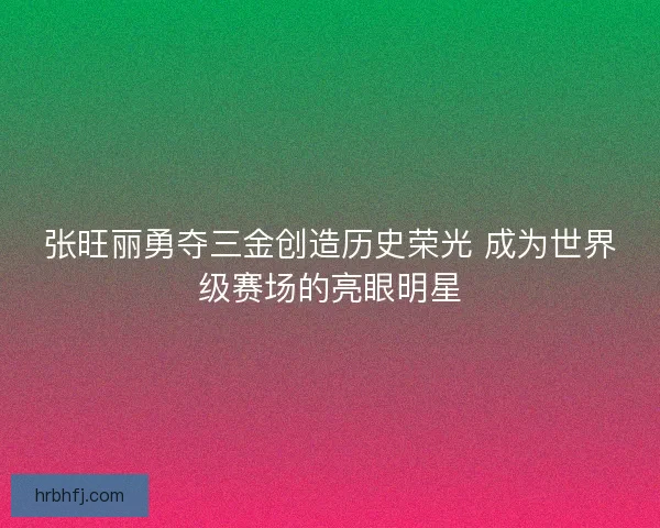 张旺丽勇夺三金创造历史荣光 成为世界级赛场的亮眼明星