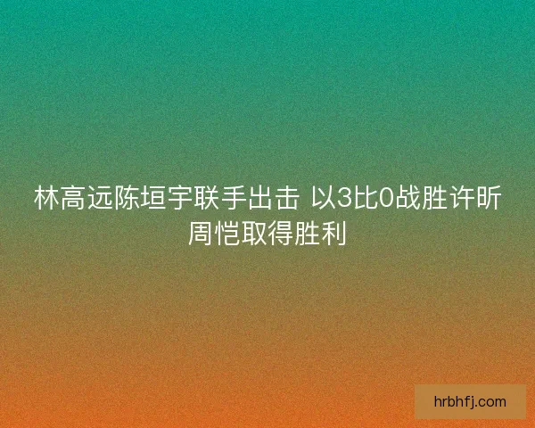林高远陈垣宇联手出击 以3比0战胜许昕周恺取得胜利
