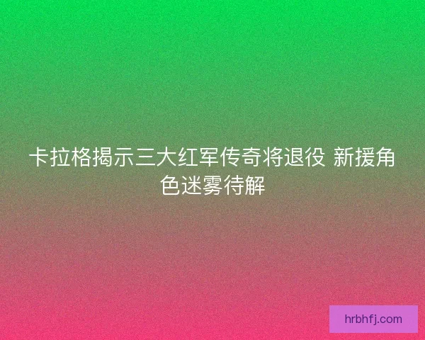 卡拉格揭示三大红军传奇将退役 新援角色迷雾待解