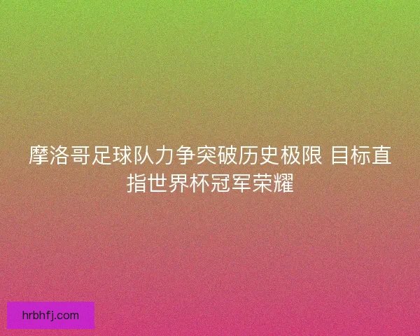 摩洛哥足球队力争突破历史极限 目标直指世界杯冠军荣耀